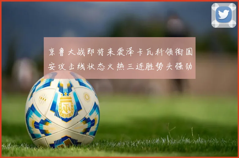 京鲁大战即将来袭泽卡瓦科领衔国安攻击线状态火热三连胜势头强劲