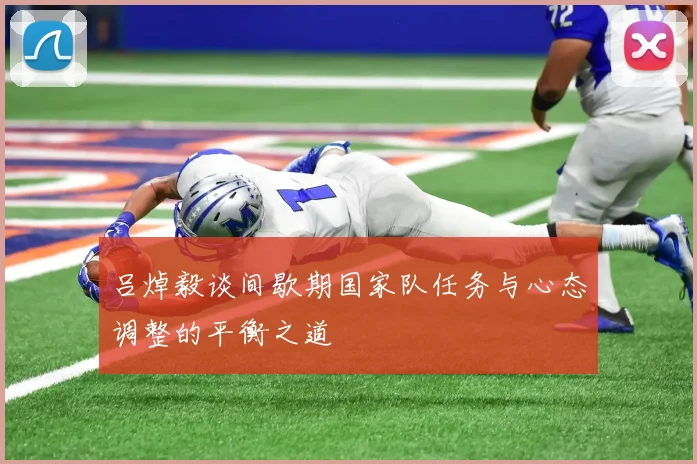吕焯毅谈间歇期国家队任务与心态调整的平衡之道