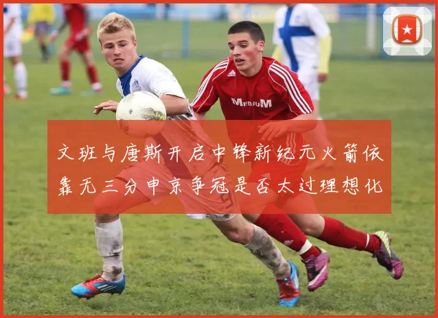 文班与唐斯开启中锋新纪元火箭依靠无三分申京争冠是否太过理想化
