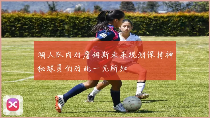 湖人队内对詹姆斯未来规划保持神秘球员们对此一无所知