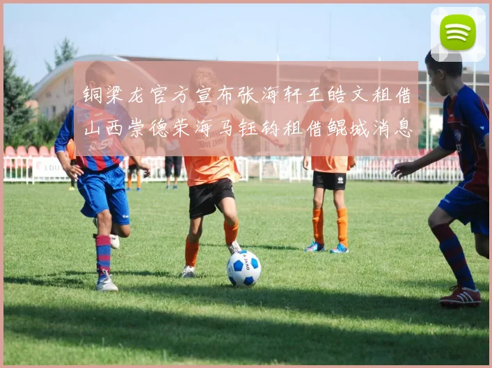铜梁龙官方宣布张海轩王皓文租借山西崇德荣海马钰钧租借鲲城消息