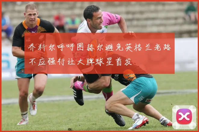 乔科尔呼吁图赫尔避免英格兰老路不应强行让大牌球星首发