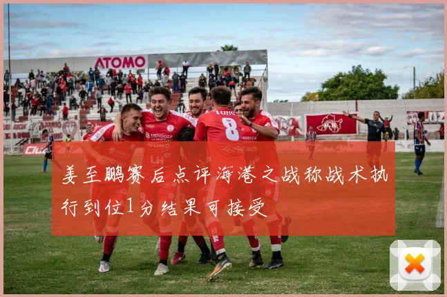 姜至鹏赛后点评海港之战称战术执行到位1分结果可接受
