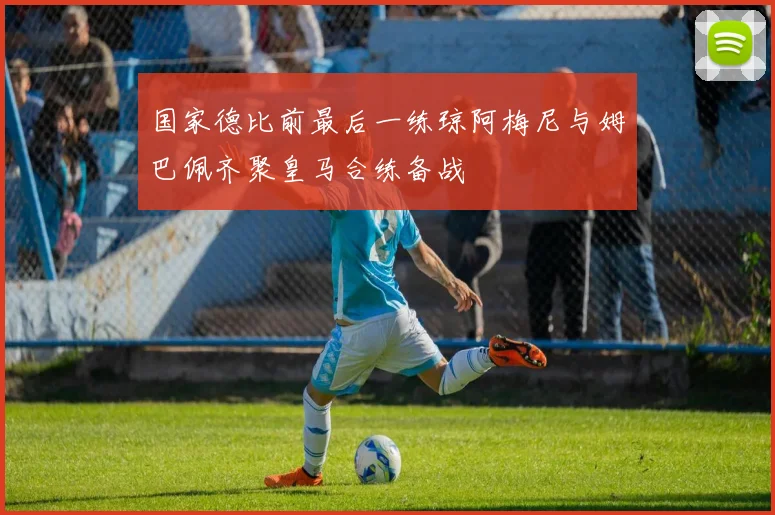 国家德比前最后一练琼阿梅尼与姆巴佩齐聚皇马合练备战