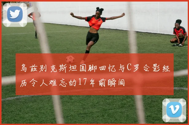 乌兹别克斯坦国脚回忆与C罗合影经历令人难忘的17年前瞬间