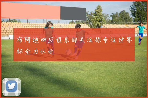 布阿迪回应俱乐部关注称专注世界杯全力以赴