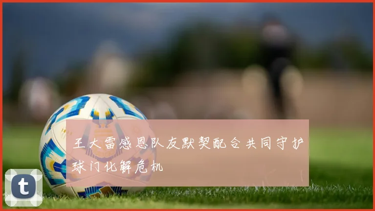 王大雷感恩队友默契配合共同守护球门化解危机